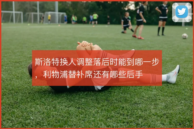 斯洛特换人调整落后时能到哪一步,利物浦替补席还有哪些后手