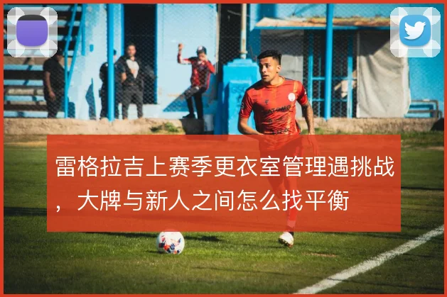 雷格拉吉上赛季更衣室管理遇挑战，大牌与新人之间怎么找平衡