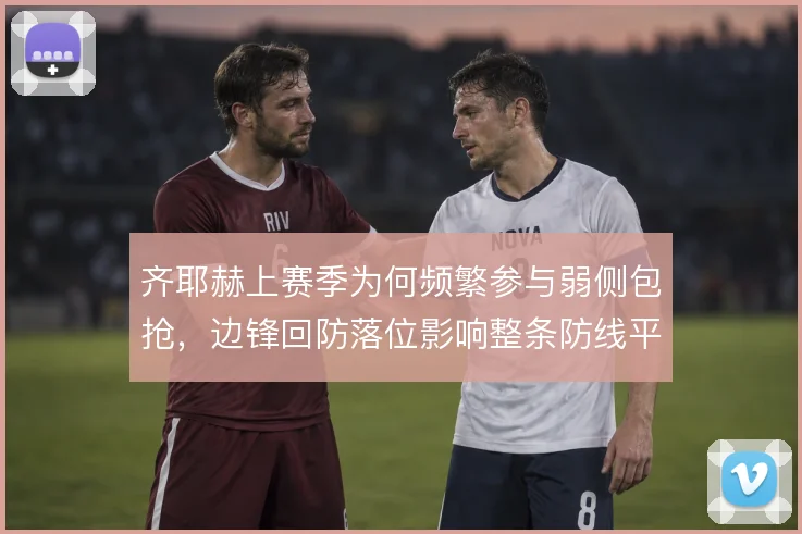 齐耶赫上赛季为何频繁参与弱侧包抢，边锋回防落位影响整条防线平衡