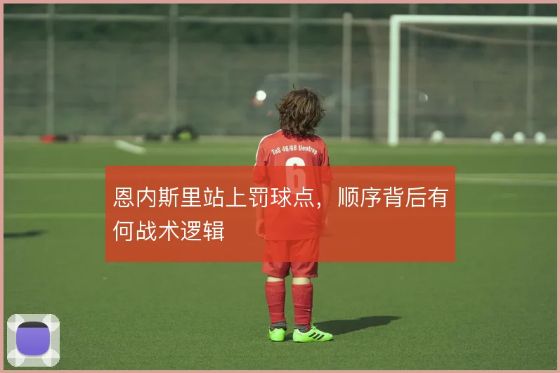 恩内斯里站上罚球点,顺序背后有何战术逻辑
