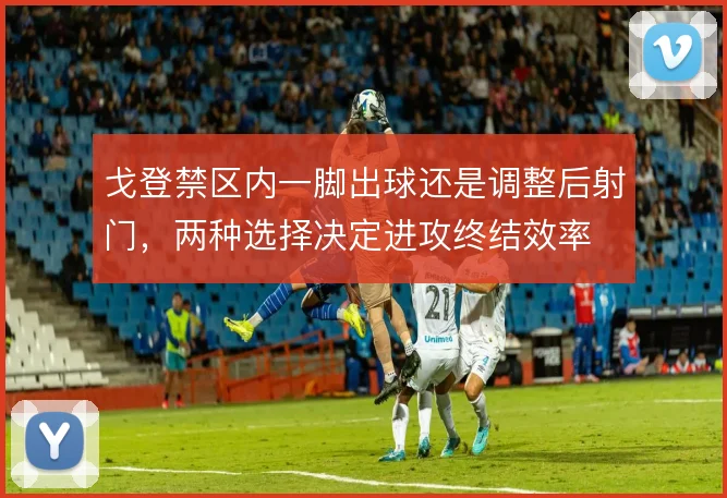 戈登禁区内一脚出球还是调整后射门,两种选择决定进攻终结效率