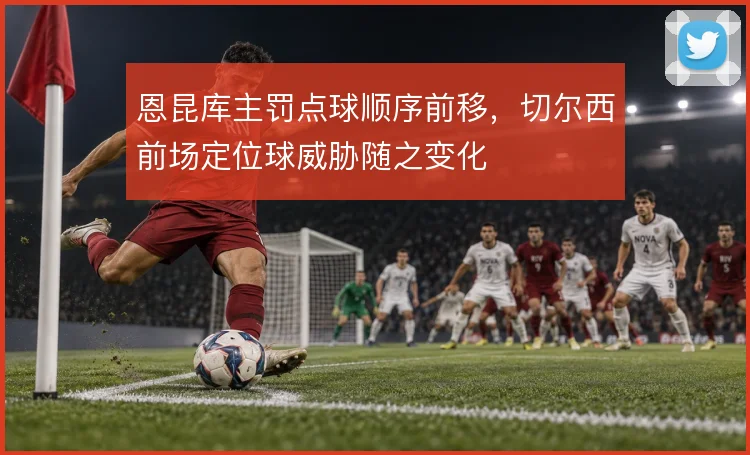 恩昆库主罚点球顺序前移，切尔西前场定位球威胁随之变化