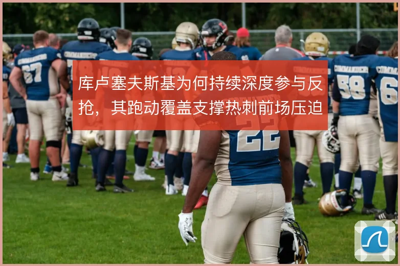 库卢塞夫斯基为何持续深度参与反抢，其跑动覆盖支撑热刺前场压迫链条