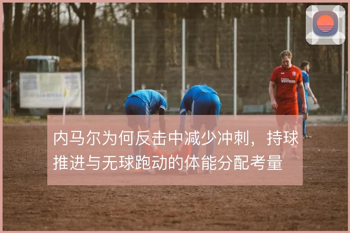 内马尔为何反击中减少冲刺，持球推进与无球跑动的体能分配考量
