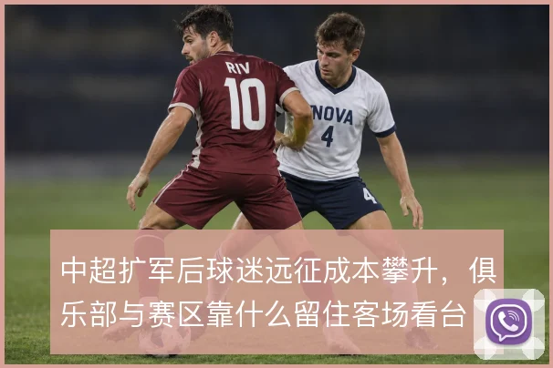 中超扩军后球迷远征成本攀升，俱乐部与赛区靠什么留住客场看台