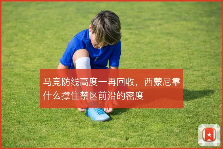 马竞防线高度一再回收，西蒙尼靠什么撑住禁区前沿的密度