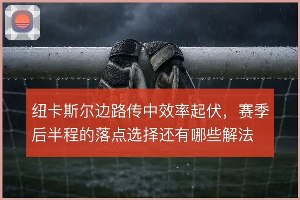 纽卡斯尔边路传中效率起伏,赛季后半程的落点选择还有哪些解法