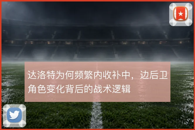 达洛特为何频繁内收补中,边后卫角色变化背后的战术逻辑