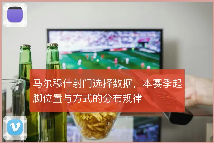 马尔穆什射门选择数据，本赛季起脚位置与方式的分布规律