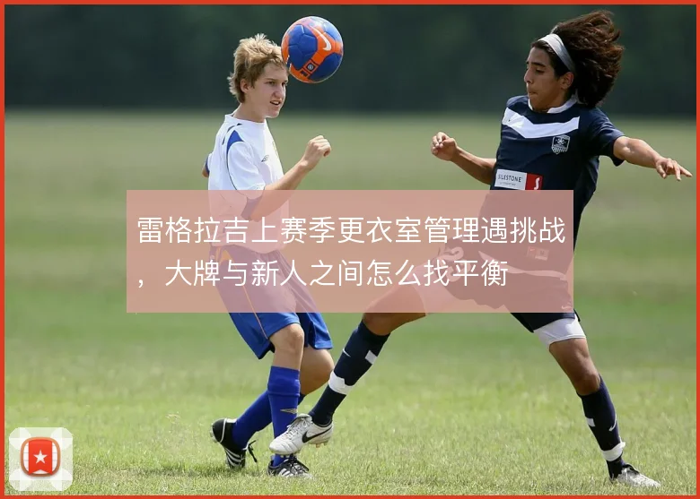 雷格拉吉上赛季更衣室管理遇挑战，大牌与新人之间怎么找平衡