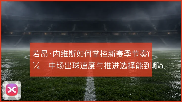 若昂·内维斯如何掌控新赛季节奏,中场出球速度与推进选择能到哪一步