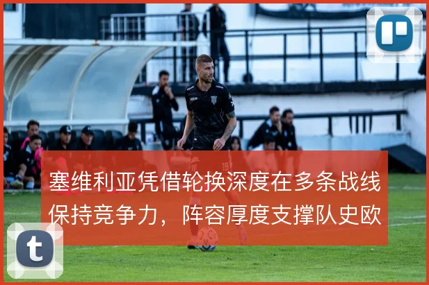 塞维利亚凭借轮换深度在多条战线保持竞争力,阵容厚度支撑队史欧战成就