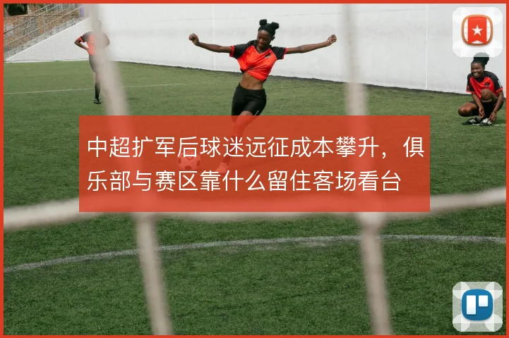 中超扩军后球迷远征成本攀升，俱乐部与赛区靠什么留住客场看台